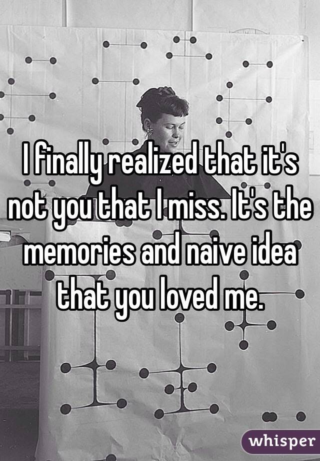 I finally realized that it's not you that I miss. It's the memories and naive idea that you loved me.