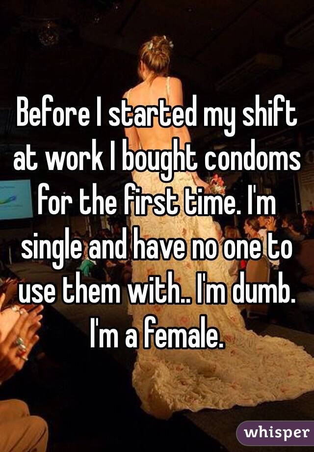 Before I started my shift at work I bought condoms for the first time. I'm single and have no one to use them with.. I'm dumb.
I'm a female.