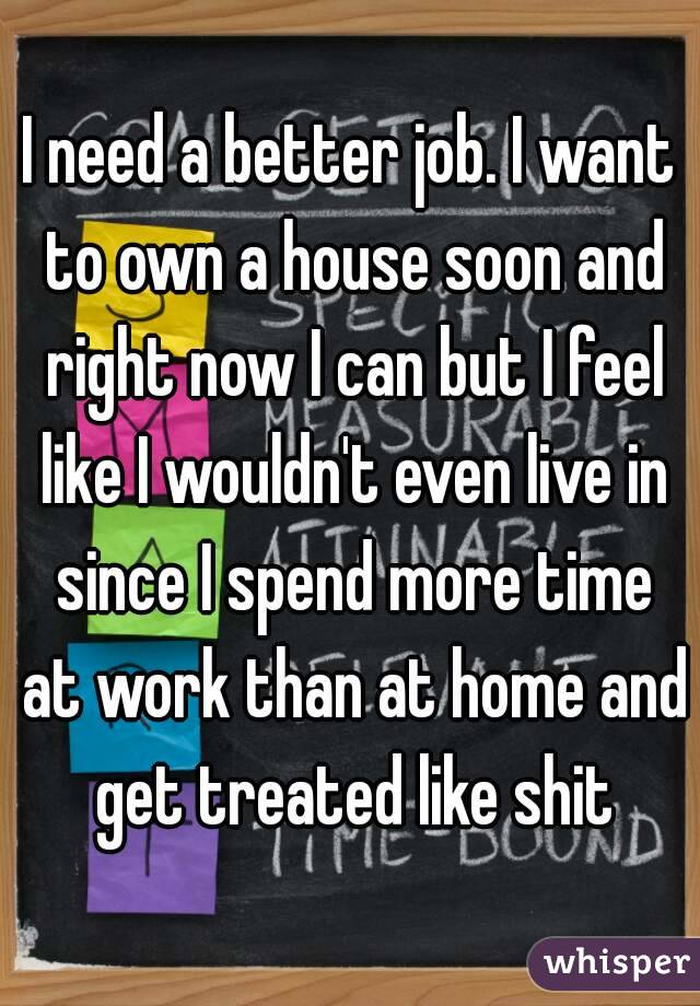 I need a better job. I want to own a house soon and right now I can but I feel like I wouldn't even live in since I spend more time at work than at home and get treated like shit
