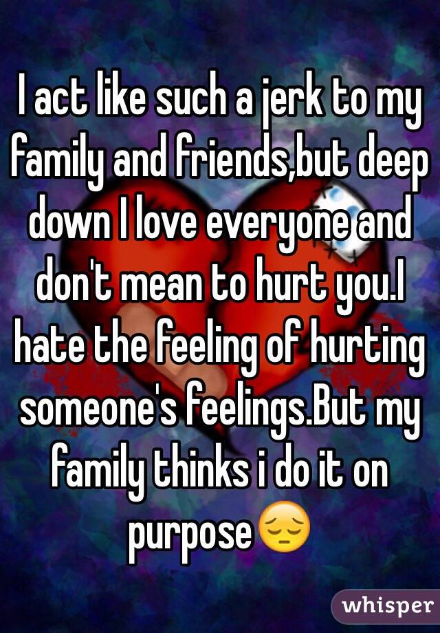 I act like such a jerk to my family and friends,but deep down I love everyone and don't mean to hurt you.I hate the feeling of hurting someone's feelings.But my family thinks i do it on purpose😔