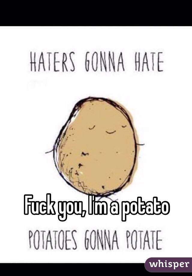 Fuck you, I'm a potato