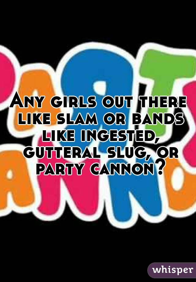 Any girls out there like slam or bands like ingested, gutteral slug, or party cannon?