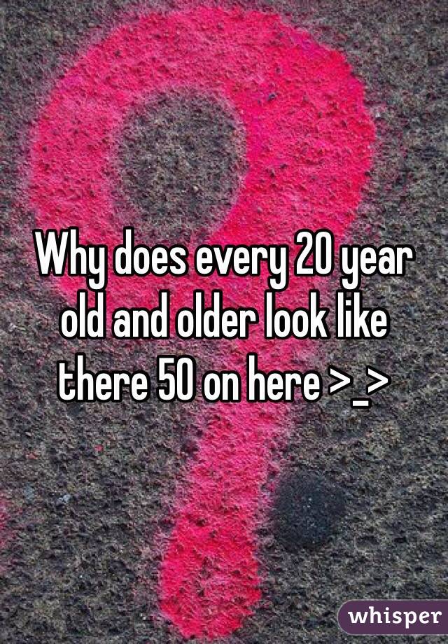 Why does every 20 year old and older look like there 50 on here >_> 