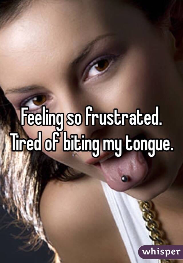 Feeling so frustrated. Tired of biting my tongue. 