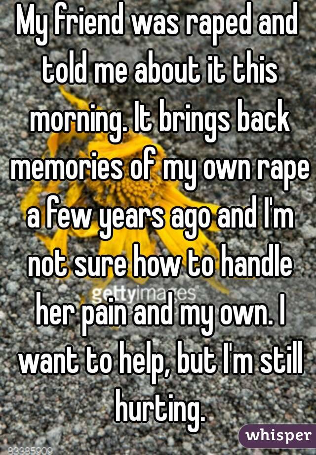 My friend was raped and told me about it this morning. It brings back memories of my own rape a few years ago and I'm not sure how to handle her pain and my own. I want to help, but I'm still hurting.