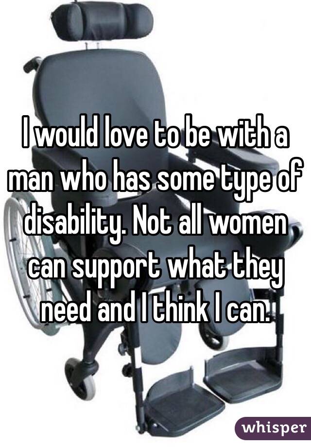 I would love to be with a man who has some type of disability. Not all women can support what they need and I think I can. 