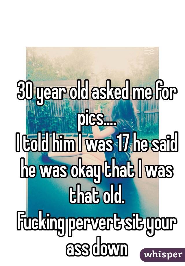 30 year old asked me for pics....
I told him I was 17 he said he was okay that I was that old. 
Fucking pervert sit your ass down 
