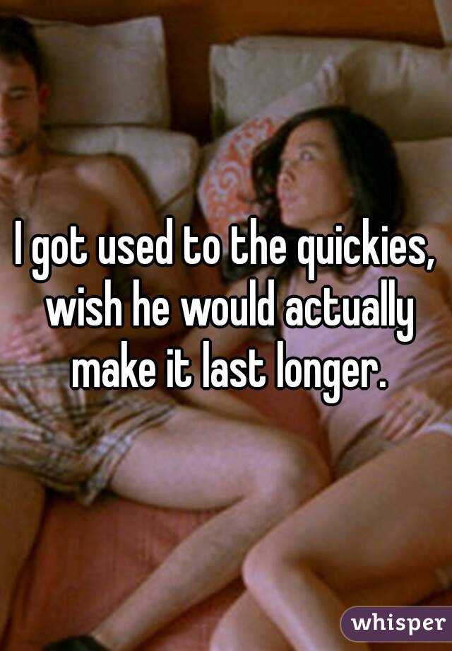 I got used to the quickies, wish he would actually make it last longer.