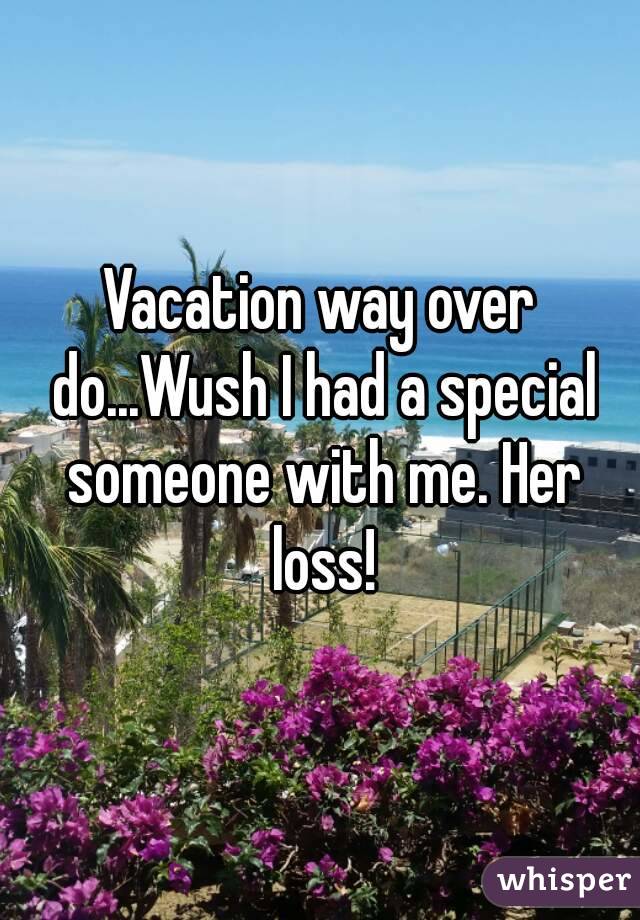Vacation way over do...Wush I had a special someone with me. Her loss!