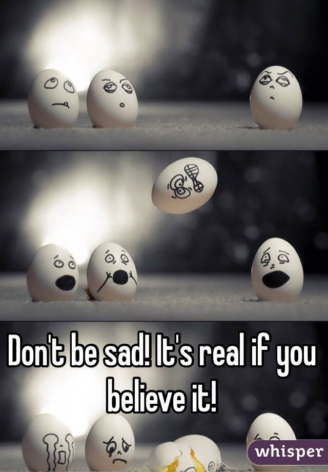 Don't be sad! It's real if you believe it! 
