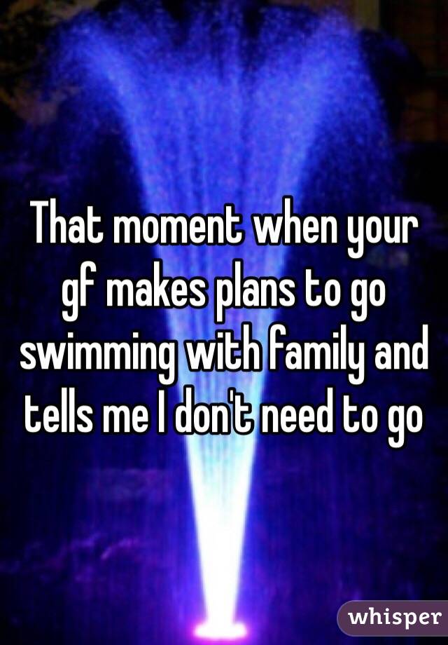 That moment when your gf makes plans to go swimming with family and tells me I don't need to go