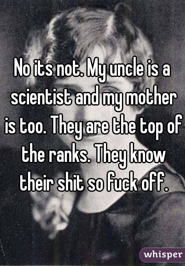 No its not. My uncle is a scientist and my mother is too. They are the top of the ranks. They know their shit so fuck off.