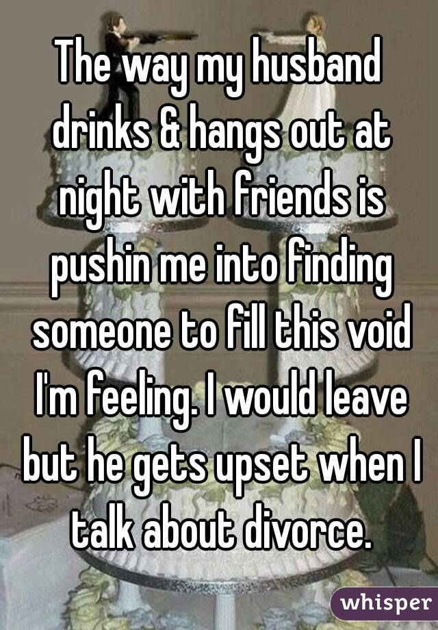 The way my husband drinks & hangs out at night with friends is pushin me into finding someone to fill this void I'm feeling. I would leave but he gets upset when I talk about divorce.