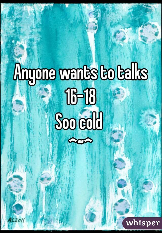 Anyone wants to talks
 16-18 
Soo cold 
^~^