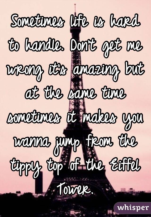 Sometimes life is hard to handle. Don't get me wrong it's amazing but at the same time sometimes it makes you wanna jump from the tippy top of the Eiffel Tower.