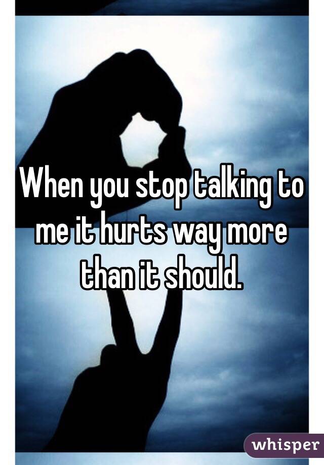When you stop talking to me it hurts way more than it should.