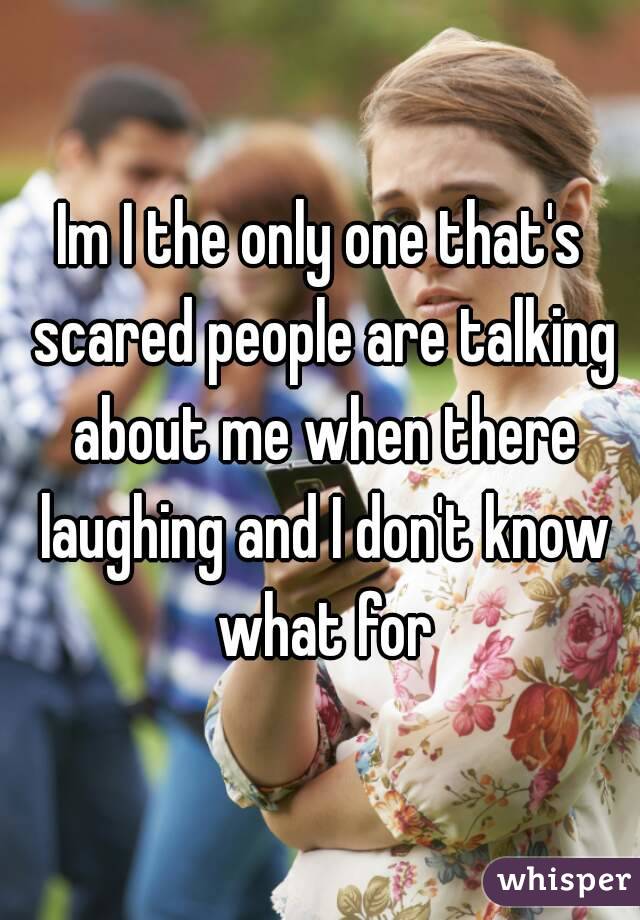 Im I the only one that's scared people are talking about me when there laughing and I don't know what for