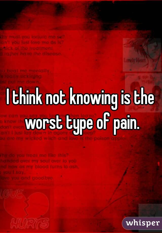I think not knowing is the worst type of pain.