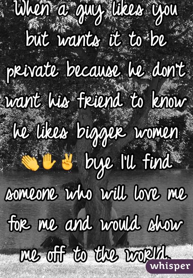 When a guy likes you but wants it to be private because he don't want his friend to know he likes bigger women 👏✋✌️ bye I'll find someone who will love me for me and would show me off to the world. 