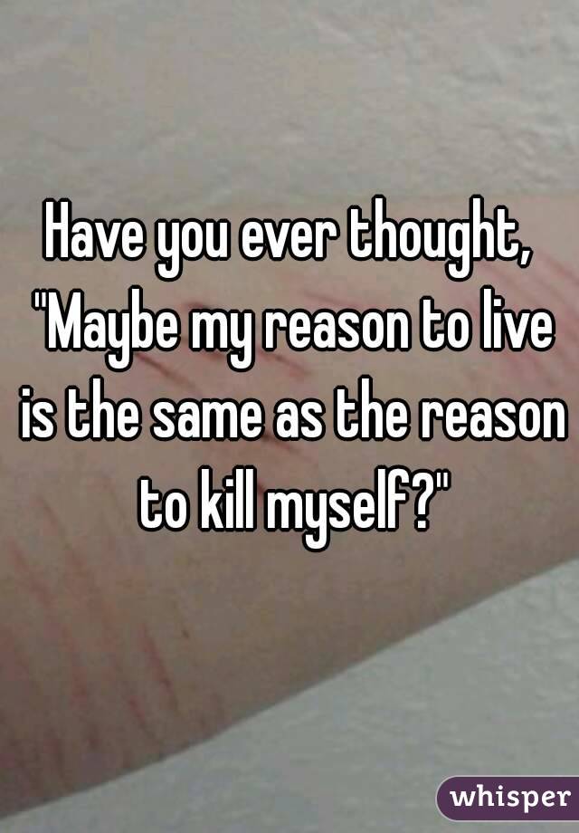 Have you ever thought, "Maybe my reason to live is the same as the reason to kill myself?"