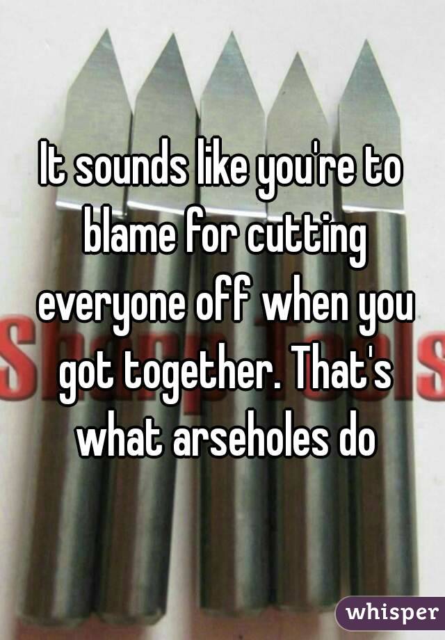 It sounds like you're to blame for cutting everyone off when you got together. That's what arseholes do