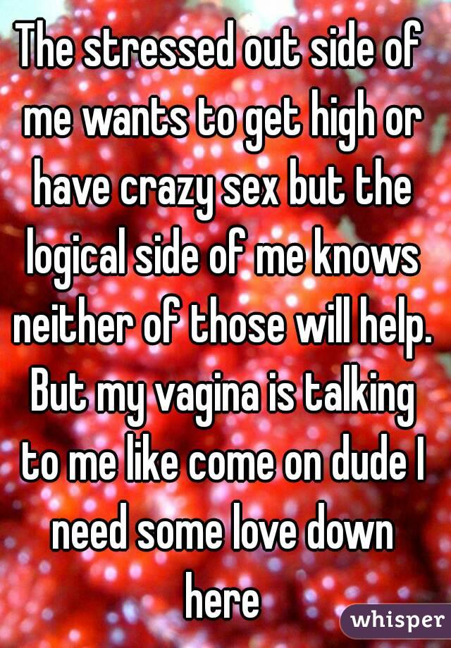 The stressed out side of me wants to get high or have crazy sex but the logical side of me knows neither of those will help. But my vagina is talking to me like come on dude I need some love down here