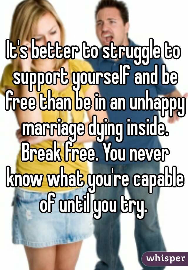 It's better to struggle to support yourself and be free than be in an unhappy marriage dying inside. Break free. You never know what you're capable of until you try. 