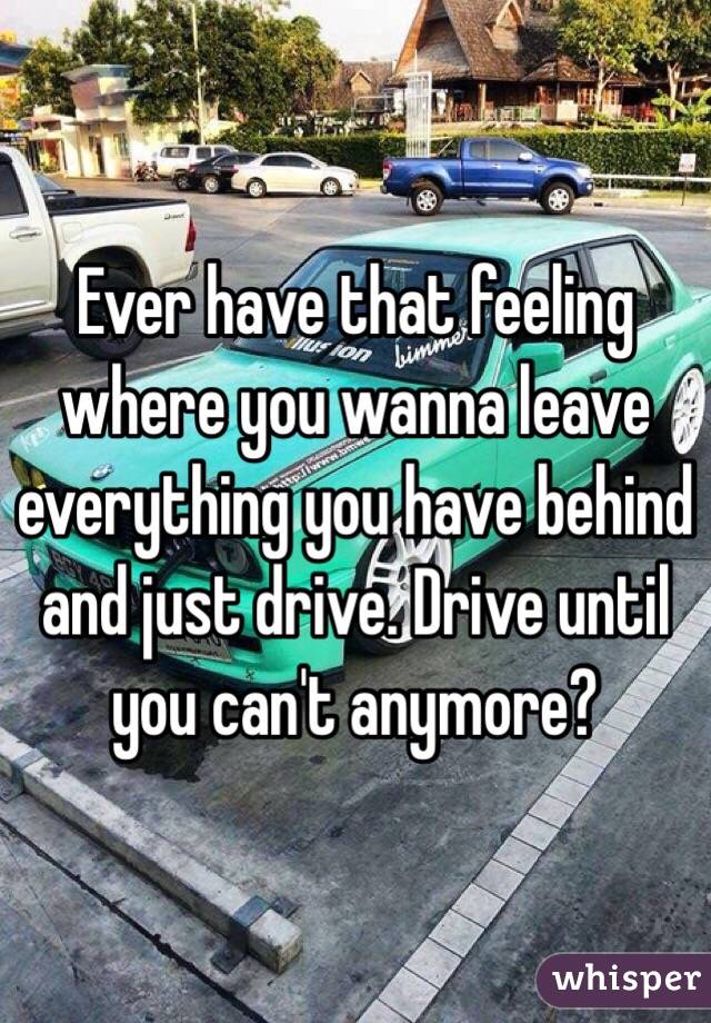 Ever have that feeling where you wanna leave everything you have behind and just drive. Drive until you can't anymore? 