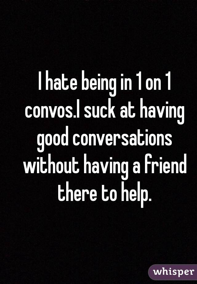 I hate being in 1 on 1 convos.I suck at having good conversations without having a friend there to help.