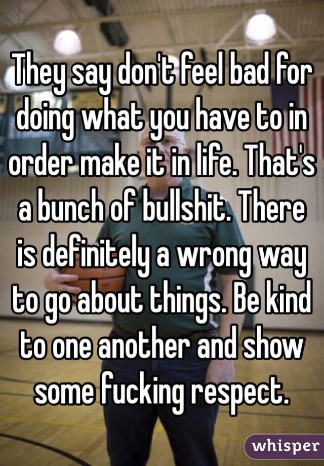 They say don't feel bad for doing what you have to in order make it in life. That's a bunch of bullshit. There is definitely a wrong way to go about things. Be kind to one another and show some fucking respect. 