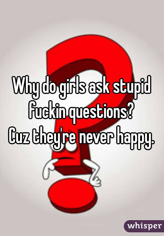 Why do girls ask stupid fuckin questions? 
Cuz they're never happy.