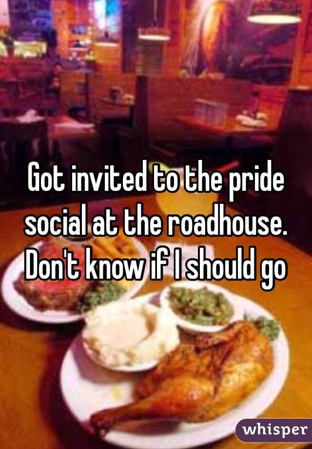 Got invited to the pride social at the roadhouse. 
Don't know if I should go