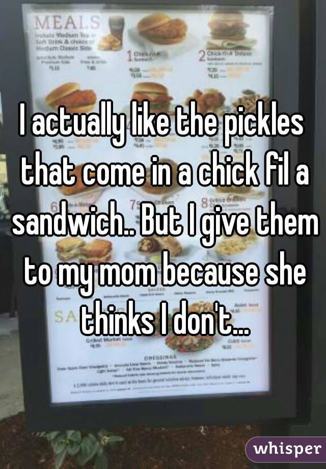 I actually like the pickles that come in a chick fil a sandwich.. But I give them to my mom because she thinks I don't...