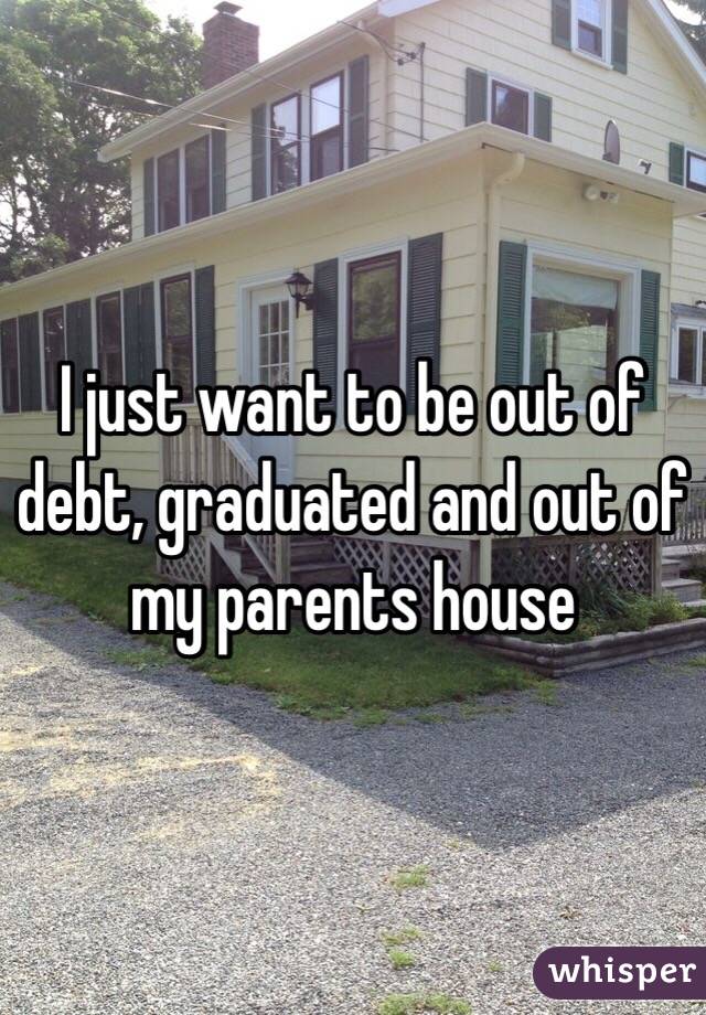 I just want to be out of debt, graduated and out of my parents house 