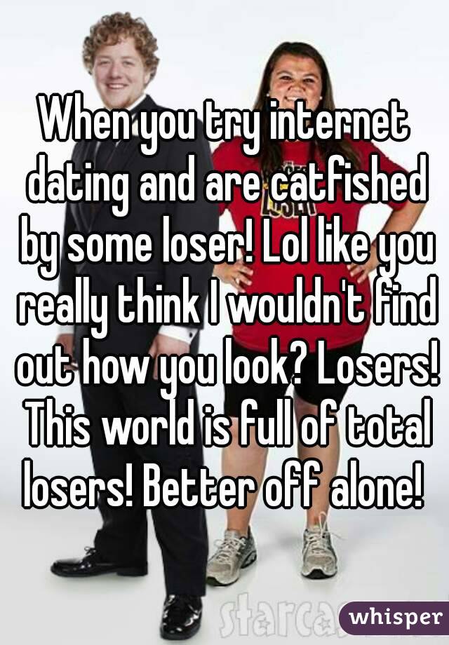 When you try internet dating and are catfished by some loser! Lol like you really think I wouldn't find out how you look? Losers! This world is full of total losers! Better off alone! 