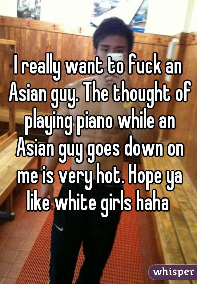 I really want to fuck an Asian guy. The thought of playing piano while an Asian guy goes down on me is very hot. Hope ya like white girls haha 
