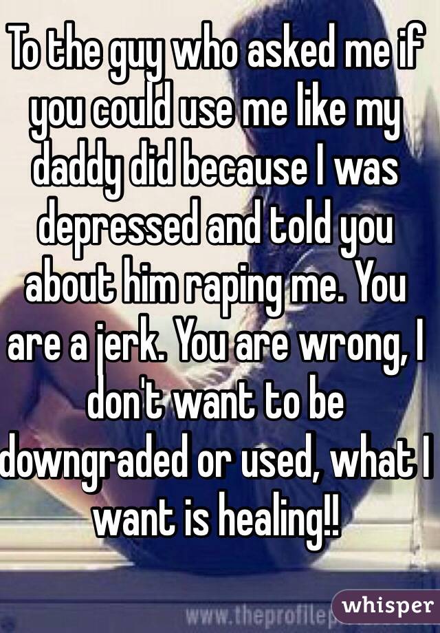 To the guy who asked me if you could use me like my daddy did because I was depressed and told you about him raping me. You are a jerk. You are wrong, I don't want to be downgraded or used, what I want is healing!!