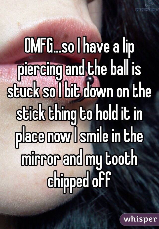 OMFG...so I have a lip piercing and the ball is stuck so I bit down on the stick thing to hold it in place now I smile in the mirror and my tooth chipped off