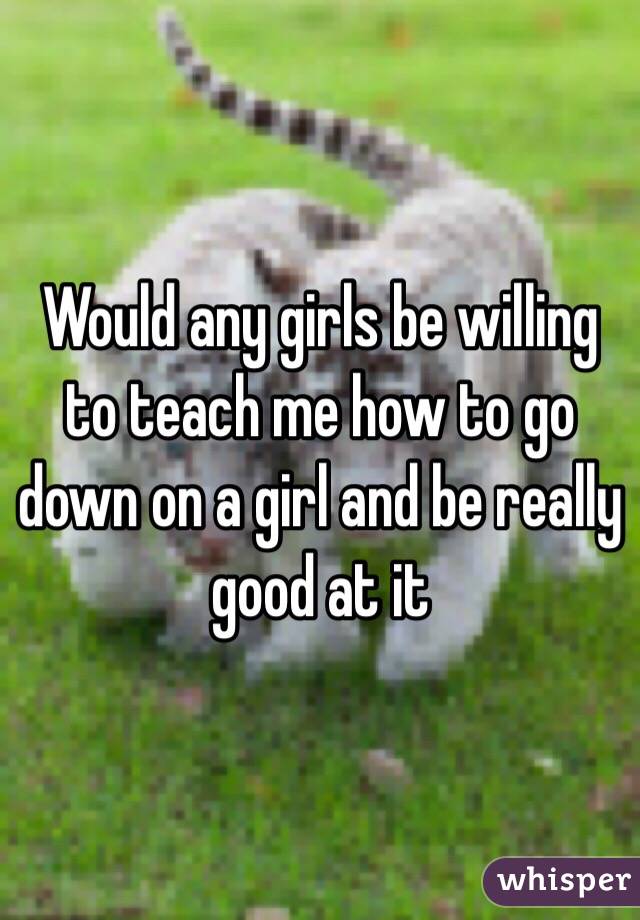 Would any girls be willing to teach me how to go down on a girl and be really good at it 