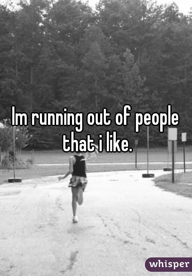 Im running out of people that i like.