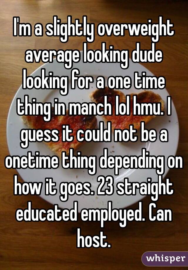 I'm a slightly overweight average looking dude looking for a one time thing in manch lol hmu. I guess it could not be a onetime thing depending on how it goes. 23 straight educated employed. Can host. 