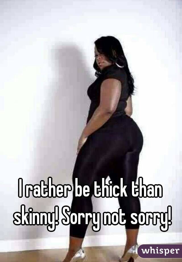 I rather be thick than skinny! Sorry not sorry!