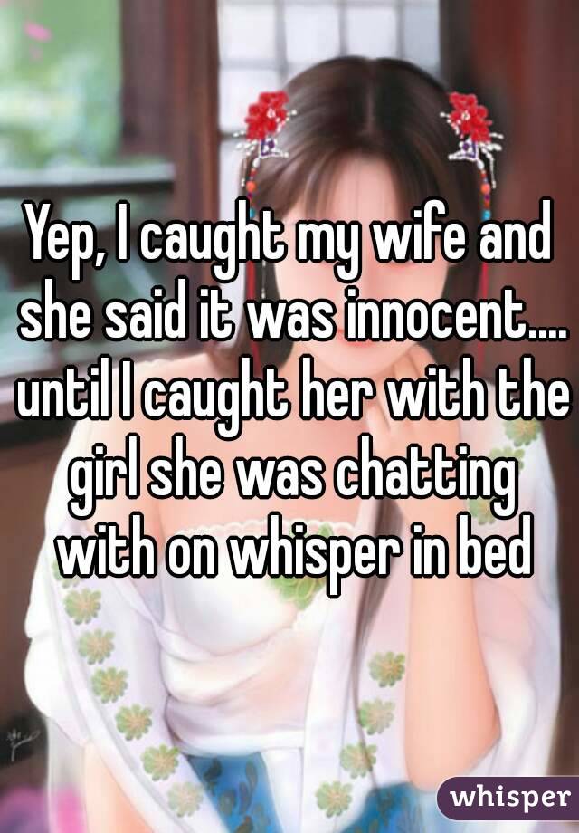 Yep, I caught my wife and she said it was innocent.... until I caught her with the girl she was chatting with on whisper in bed