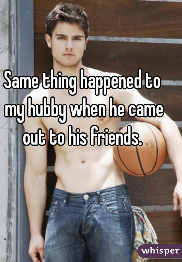 Same thing happened to my hubby when he came out to his friends. 