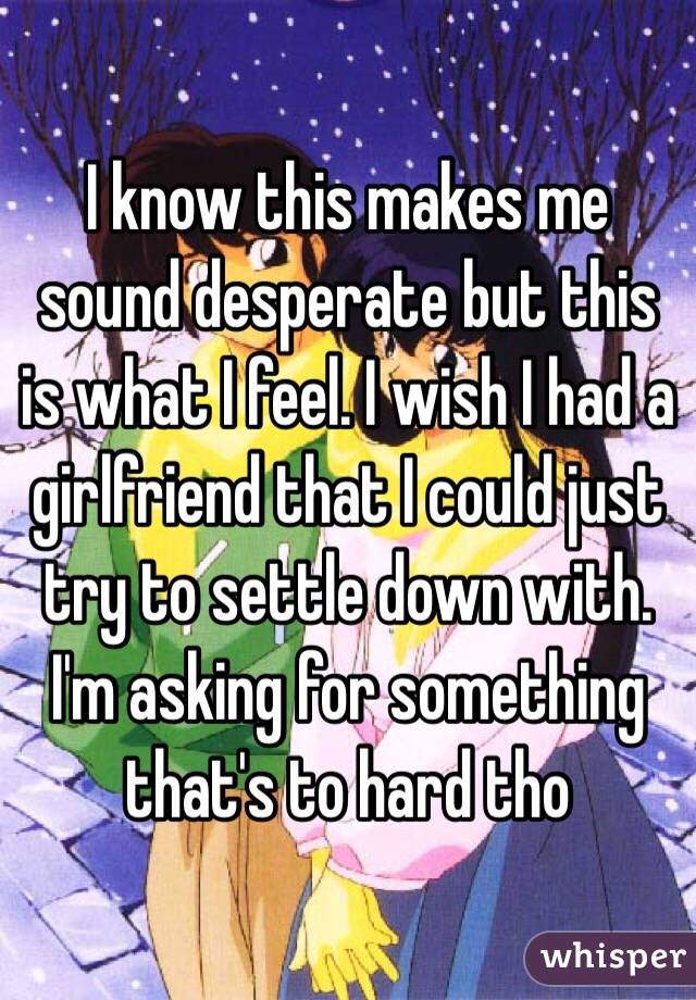 I know this makes me sound desperate but this is what I feel. I wish I had a girlfriend that I could just try to settle down with. I'm asking for something that's to hard tho