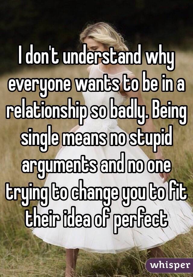 I don't understand why everyone wants to be in a relationship so badly. Being single means no stupid arguments and no one trying to change you to fit their idea of perfect