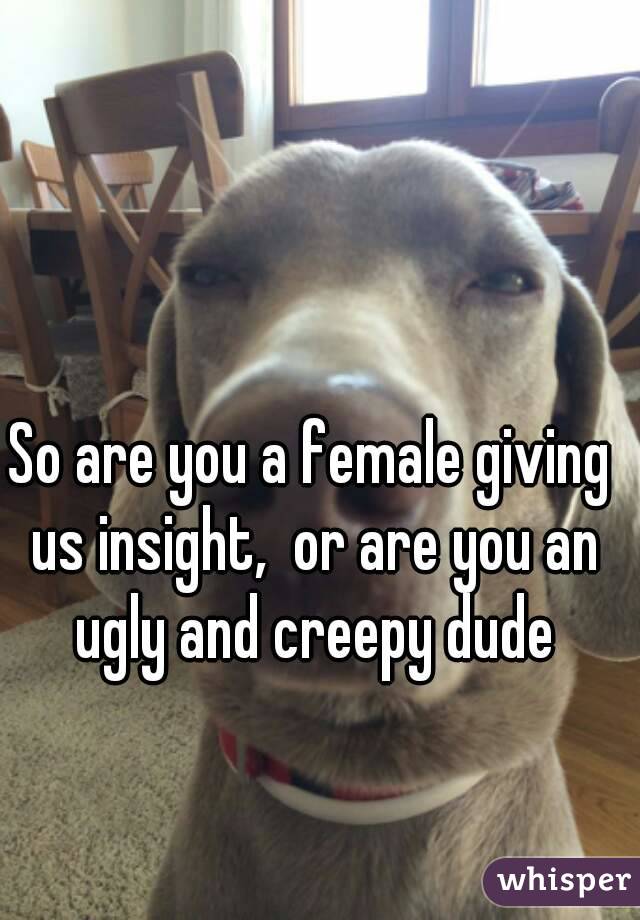 So are you a female giving us insight,  or are you an ugly and creepy dude