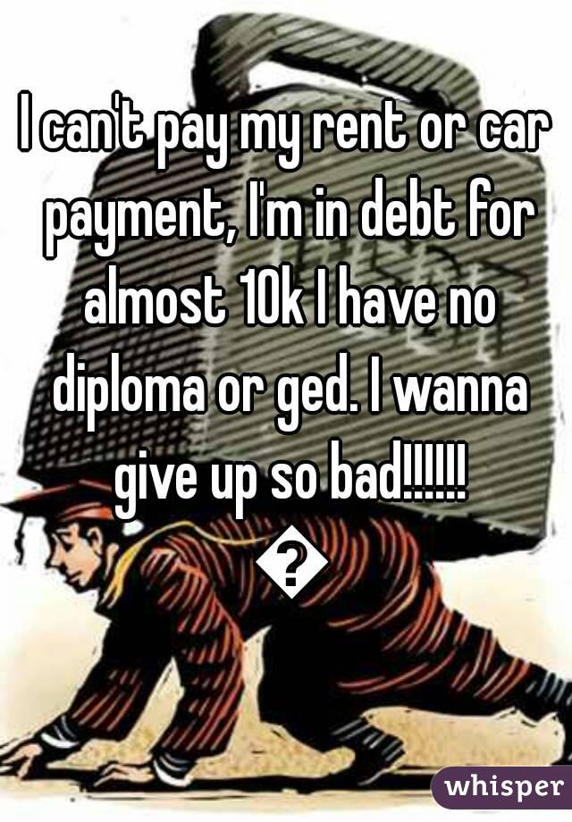 I can't pay my rent or car payment, I'm in debt for almost 10k I have no diploma or ged. I wanna give up so bad!!!!!! 😭