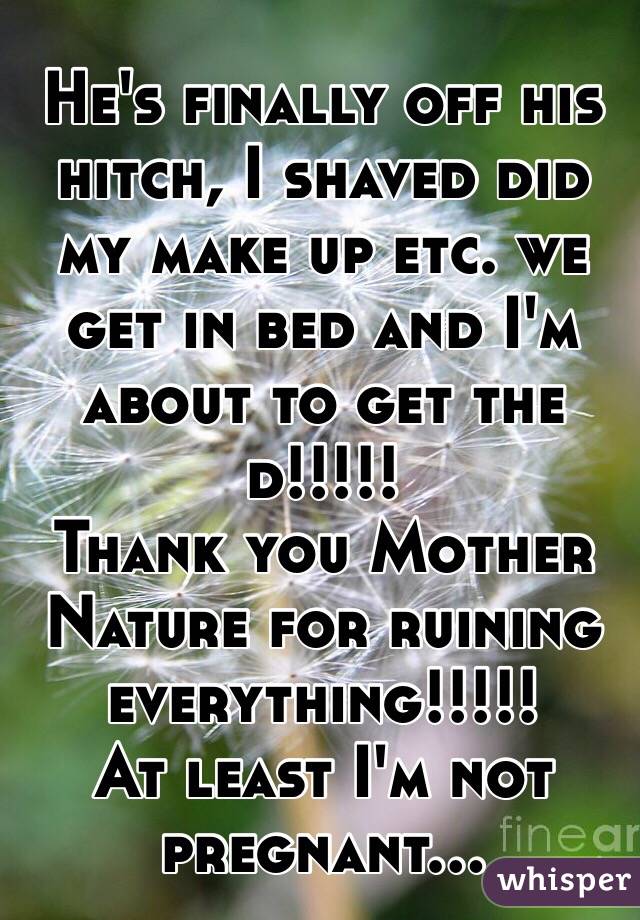 He's finally off his hitch, I shaved did my make up etc. we get in bed and I'm about to get the d!!!!!
Thank you Mother Nature for ruining everything!!!!!
At least I'm not pregnant...