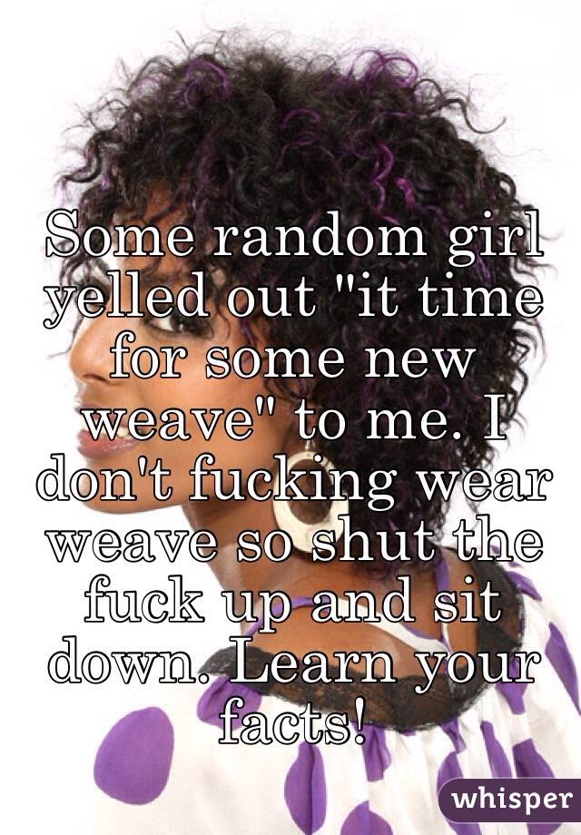 Some random girl yelled out "it time for some new weave" to me. I don't fucking wear weave so shut the fuck up and sit down. Learn your facts!